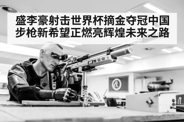 盛李豪射击世界杯摘金夺冠中国步枪新希望正燃亮辉煌未来之路