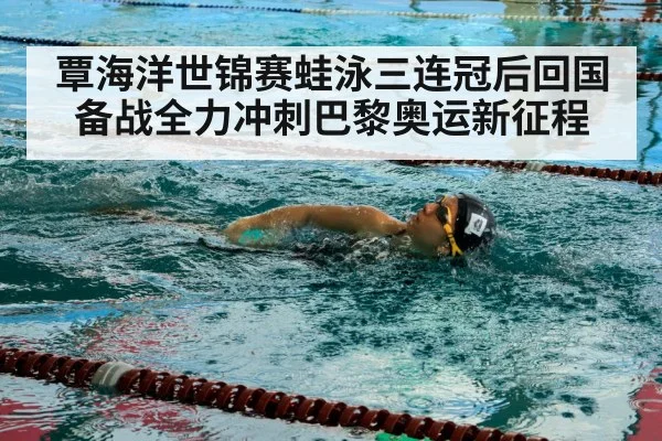 覃海洋世锦赛蛙泳三连冠后回国备战全力冲刺巴黎奥运新征程